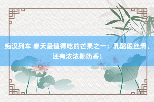 痴汉列车 春天最值得吃的芒果之一：乳酪般丝滑，还有浓浓椰奶香！