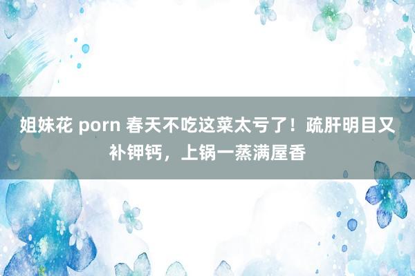 姐妹花 porn 春天不吃这菜太亏了！疏肝明目又补钾钙，上锅一蒸满屋香