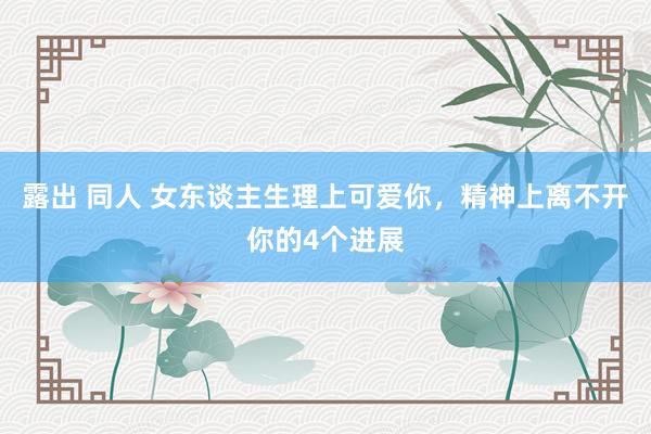 露出 同人 女东谈主生理上可爱你，精神上离不开你的4个进展