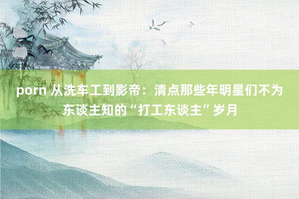 porn 从洗车工到影帝：清点那些年明星们不为东谈主知的“打工东谈主”岁月