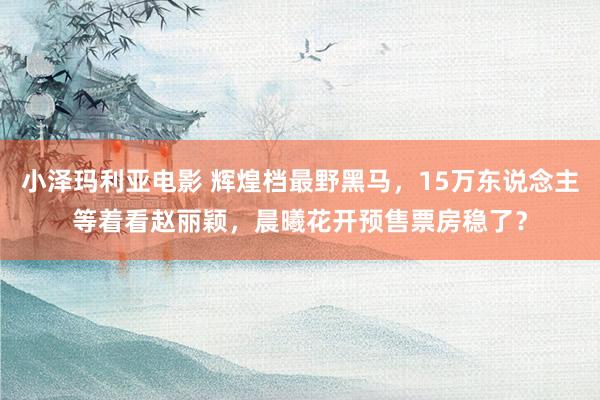 小泽玛利亚电影 辉煌档最野黑马，15万东说念主等着看赵丽颖，晨曦花开预售票房稳了？