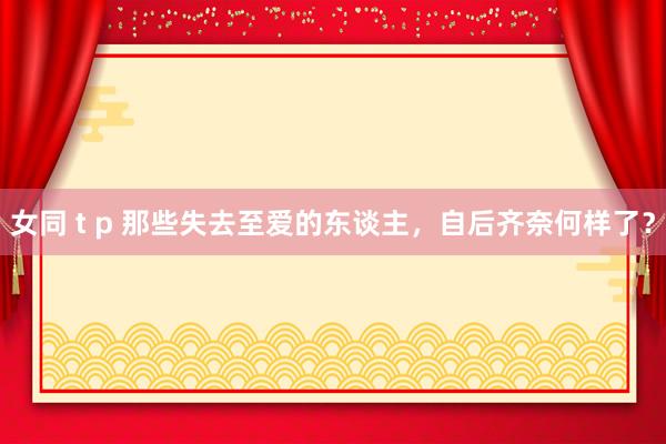 女同 t p 那些失去至爱的东谈主，自后齐奈何样了？