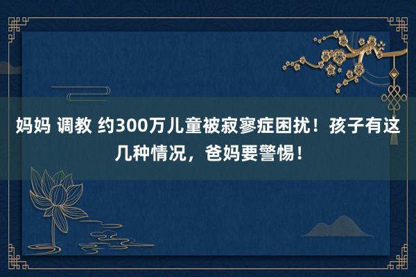 妈妈 调教 约300万儿童被寂寥症困扰！孩子有这几种情况，爸妈要警惕！
