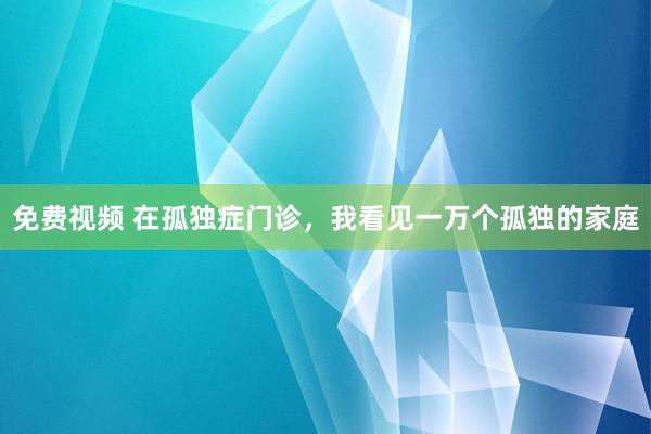 免费视频 在孤独症门诊，我看见一万个孤独的家庭